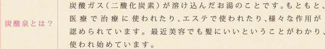 炭酸泉とは？　炭酸ガス(二酸化炭素)が溶け込んだお湯のことです。もともと、医療で治療に使われたり、エステで使われたり、様々な作用が認められています。最近美容でも髪にいいということがわかり、使われ始めています。